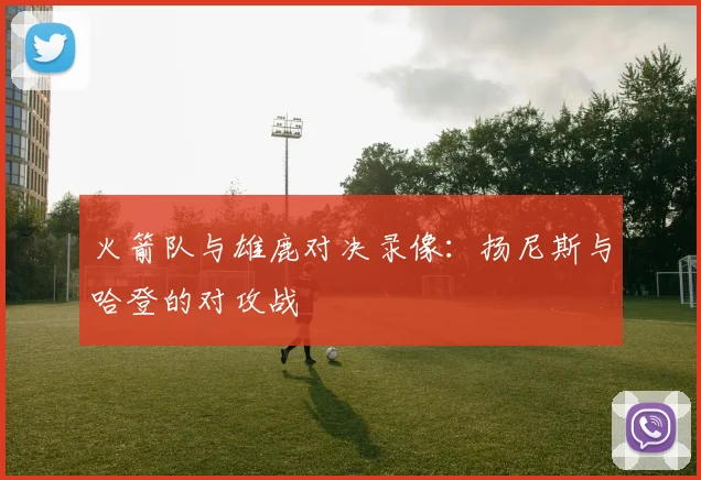 火箭队与雄鹿对决录像：扬尼斯与哈登的对攻战