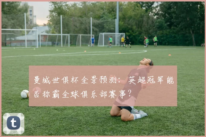 曼城世俱杯全景预测：英超冠军能否称霸全球俱乐部赛事？